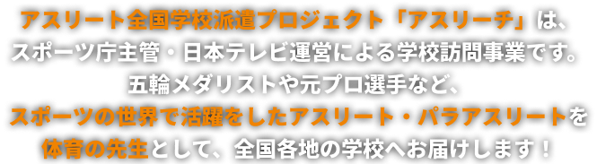 アスリート全国学校派遣プロジェクト「アスリーチ」は、スポーツ庁主管・日本テレビ運営による学校訪問事業です。五輪メダリストや元プロ選手などスポーツの世界で活躍をしたアスリート・パラアスリートを体育の先生として、全国各地の学校へお届けします！